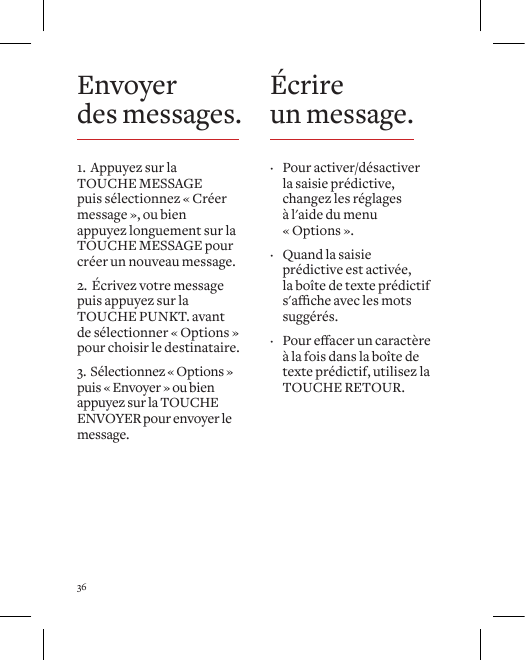 36Envoyer  des messages.1.  Appuyez sur la TOUCHE MESSAGE puis s&eacute;lectionnez &laquo; Cr&eacute;er message &raquo;, ou bien appuyez longuement sur la TOUCHE MESSAGE pour cr&eacute;er un nouveau message.2.  &Eacute;crivez votre message puis appuyez sur la TOUCHE PUNKT. avant de s&eacute;lectionner &laquo; Options &raquo; pour choisir le destinataire.3.  S&eacute;lectionnez &laquo; Options &raquo; puis &laquo; Envoyer &raquo; ou bien appuyez sur la TOUCHE ENVOYER pour envoyer le message.&Eacute;crire un message. &middot; Pour activer/d&eacute;sactiver la saisie pr&eacute;dictive, changez les r&eacute;glages &agrave; l'aide du menu &laquo; Options &raquo;.  &middot; Quand la saisie pr&eacute;dictive est activ&eacute;e,  la bo&icirc;te de texte pr&eacute;dictif s'acheaveclesmotssugg&eacute;r&eacute;s.   &middot; Poureaceruncaract&egrave;re&agrave; la fois dans la bo&icirc;te de texte pr&eacute;dictif, utilisez la TOUCHE RETOUR. 