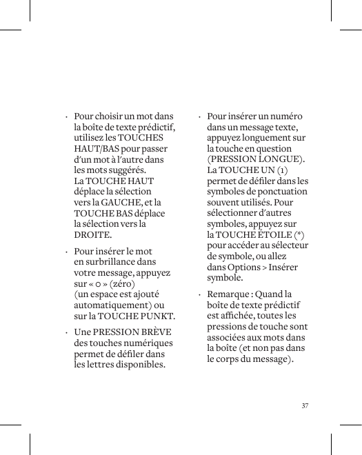 37 &middot; Pour choisir un mot dans la bo&icirc;te de texte pr&eacute;dictif, utilisez les TOUCHES HAUT/BAS pour passer d'un mot &agrave; l'autre dans  les mots sugg&eacute;r&eacute;s.  La TOUCHE HAUT d&eacute;place la s&eacute;lection vers la GAUCHE, et la TOUCHE BAS d&eacute;place la s&eacute;lection vers la DROITE.  &middot; Pour ins&eacute;rer le mot  en surbrillance dans  votre message, appuyez  sur &laquo; 0 &raquo; (z&eacute;ro)  (un espace est ajout&eacute; automatiquement) ou sur la TOUCHE PUNKT.  &middot; Une PRESSION BR&Egrave;VE des touches num&eacute;riques permetded&eacute;lerdansles lettres disponibles.  &middot; Pour ins&eacute;rer un num&eacute;ro dans un message texte, appuyez longuement sur la touche en question (PRESSION LONGUE). La TOUCHE UN (1) permetded&eacute;lerdanslessymboles de ponctuation souvent utilis&eacute;s. Pour s&eacute;lectionner d'autres symboles, appuyez sur la TOUCHE &Eacute;TOILE (*) pour acc&eacute;der au s&eacute;lecteur de symbole, ou allez dans Options > Ins&eacute;rer symbole.  &middot; Remarque : Quand la bo&icirc;te de texte pr&eacute;dictif estach&eacute;e,touteslespressions de touche sont associ&eacute;es aux mots dans  la bo&icirc;te (et non pas dans le corps du message).