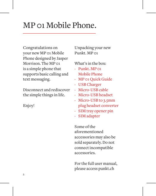 2Congratulations on your new MP 01 Mobile Phone designed by Jasper Morrison. The MP 01 is a simple phone that supports basic calling and text messaging. Disconnect and rediscover the simple things in life.Enjoy!Unpacking your new Punkt. MP 01What&rsquo;s in the box: &middot; Punkt. MP 01  Mobile Phone &middot; MP 01 Quick Guide &middot; USB Charger &middot; Micro-USB cable &middot; Micro-USB headset &middot; Micro-USB to 3.5mm  plug headset converter &middot; SIM tray opener pin &middot; SIM adapterSome of the aforementioned accessories may also be sold separately. Do not connect incompatible accessories. For the full user manual, please access punkt.chMP 01 Mobile Phone.