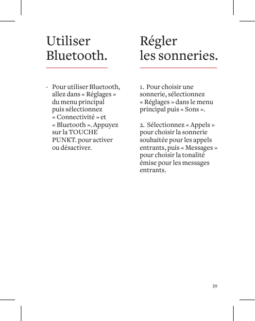 39R&eacute;gler  les sonneries.1.  Pour choisir une sonnerie, s&eacute;lectionnez &laquo; R&eacute;glages &raquo; dans le menu principal puis &laquo; Sons &raquo;.2.  S&eacute;lectionnez &laquo; Appels &raquo; pour choisir la sonnerie souhait&eacute;e pour les appels entrants, puis &laquo; Messages &raquo; pour choisir la tonalit&eacute; &eacute;mise pour les messages entrants.
