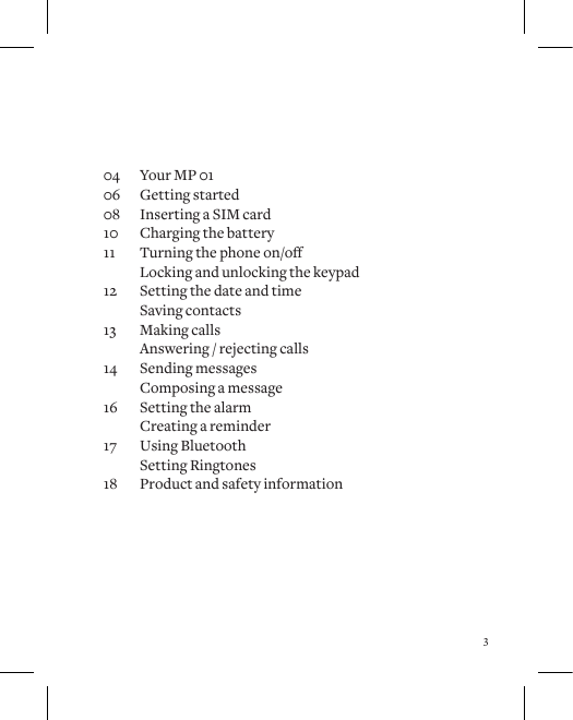 304  Your MP 0106  Getting started08  Inserting a SIM card10  Charging the battery11 Turningthephoneon/o  Locking and unlocking the keypad12  Setting the date and time  Saving contacts13  Making calls  Answering / rejecting calls14  Sending messages  Composing a message16  Setting the alarm  Creating a reminder17  Using Bluetooth  Setting Ringtones18  Product and safety information