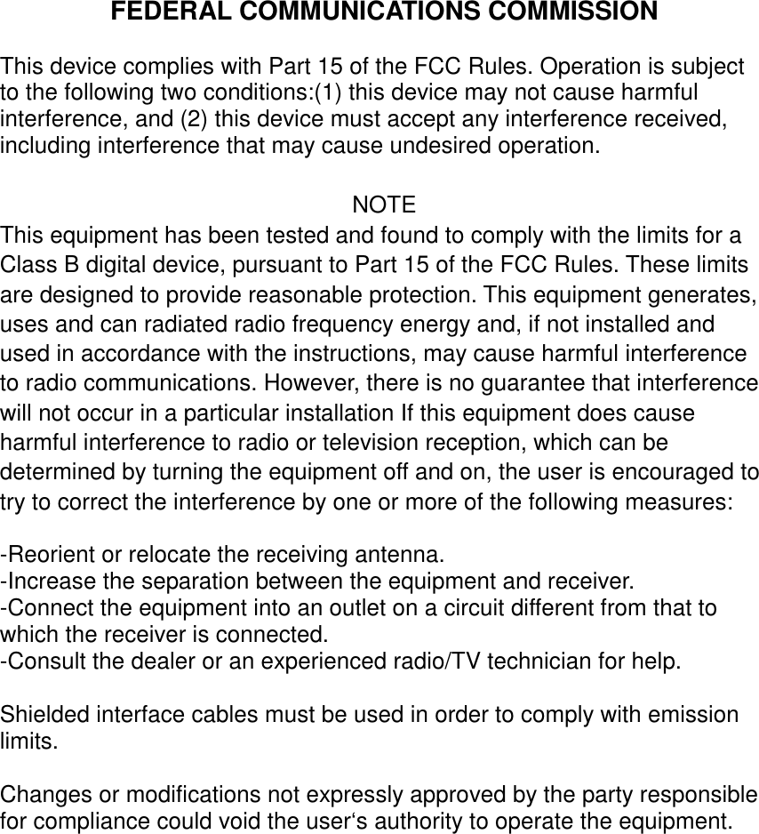 FEDERAL COMMUNICATIONS COMMISSIONThis device complies with Part 15 of the FCC Rules. Operation is subjectto the following two conditions:(1) this device may not cause harmfulinterference, and (2) this device must accept any interference received,including interference that may cause undesired operation.NOTEThis equipment has been tested and found to comply with the limits for aClass B digital device, pursuant to Part 15 of the FCC Rules. These limitsare designed to provide reasonable protection. This equipment generates,uses and can radiated radio frequency energy and, if not installed andused in accordance with the instructions, may cause harmful interferenceto radio communications. However, there is no guarantee that interferencewill not occur in a particular installation If this equipment does causeharmful interference to radio or television reception, which can bedetermined by turning the equipment off and on, the user is encouraged totry to correct the interference by one or more of the following measures:-Reorient or relocate the receiving antenna.-Increase the separation between the equipment and receiver.-Connect the equipment into an outlet on a circuit different from that towhich the receiver is connected.-Consult the dealer or an experienced radio/TV technician for help.Shielded interface cables must be used in order to comply with emissionlimits.Changes or modifications not expressly approved by the party responsiblefor compliance could void the user‘s authority to operate the equipment.