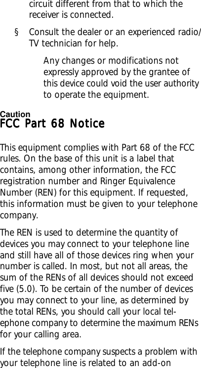 circuit different from that to which thereceiver is connected.§ Consult the dealer or an experienced radio/TV technician for help.Any changes or modifications notexpressly approved by the grantee ofthis device could void the user authorityto operate the equipment.FCC Part 68 NoticeFCC Part 68 NoticeFCC Part 68 NoticeFCC Part 68 NoticeFCC Part 68 NoticeThis equipment complies with Part 68 of the FCCrules. On the base of this unit is a label thatcontains, among other information, the FCCregistration number and Ringer EquivalenceNumber (REN) for this equipment. If requested,this information must be given to your telephonecompany.The REN is used to determine the quantity ofdevices you may connect to your telephone lineand still have all of those devices ring when yournumber is called. In most, but not all areas, thesum of the RENs of all devices should not exceedfive (5.0). To be certain of the number of devicesyou may connect to your line, as determined bythe total RENs, you should call your local tel-ephone company to determine the maximum RENsfor your calling area.If the telephone company suspects a problem withyour telephone line is related to an add-onCaution