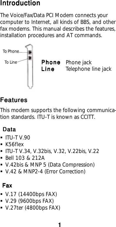 IntroductionIntroductionIntroductionIntroductionIntroductionThe Voice/Fax/Data PCI Modem connects yourcomputer to Internet, all kinds of BBS, and otherfax modems. This manual describes the features,installation procedures and AT commands.PhonePhonePhonePhonePhone Phone jackLineLineLineLineLine Telephone line jack To Phone To LineFeaturesFeaturesFeaturesFeaturesFeaturesThis modem supports the following communica-tion standards. ITU-T is known as CCITT. Data Data Data Data DataITU-T V.90K56flexITU-T V.34, V.32bis, V.32, V.22bis, V.22Bell 103 &amp; 212AV.42bis &amp; MNP 5 (Data Compression)V.42 &amp; MNP2-4 (Error Correction) Fax Fax Fax Fax FaxV.17 (14400bps FAX)V.29 (9600bps FAX)V.27ter (4800bps FAX)11111