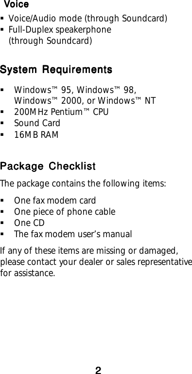  V V V V VoiceoiceoiceoiceoiceVoice/Audio mode (through Soundcard)Full-Duplex speakerphone(through Soundcard)System RequirementsSystem RequirementsSystem RequirementsSystem RequirementsSystem RequirementsWindows™ 95, Windows™ 98,Windows™ 2000, or Windows™ NT200MHz Pentium™ CPUSound Card16MB RAMPackage ChecklistPackage ChecklistPackage ChecklistPackage ChecklistPackage ChecklistThe package contains the following items:One fax modem cardOne piece of phone cableOne CDThe fax modem user’s manualIf any of these items are missing or damaged,please contact your dealer or sales representativefor assistance.22222