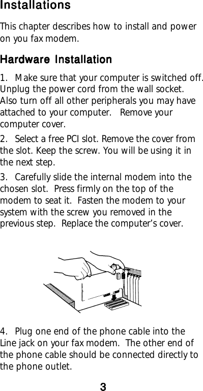 InstallationsInstallationsInstallationsInstallationsInstallationsThis chapter describes how to install and poweron you fax modem.Hardware InstallationHardware InstallationHardware InstallationHardware InstallationHardware Installation1. Make sure that your computer is switched off.Unplug the power cord from the wall socket.Also turn off all other peripherals you may haveattached to your computer. Remove yourcomputer cover.2. Select a free PCI slot. Remove the cover fromthe slot. Keep the screw. You will be using it inthe next step.3. Carefully slide the internal modem into thechosen slot.  Press firmly on the top of themodem to seat it.  Fasten the modem to yoursystem with the screw you removed in theprevious step.  Replace the computer’s cover.4. Plug one end of the phone cable into theLine jack on your fax modem.  The other end ofthe phone cable should be connected directly tothe phone outlet.33333
