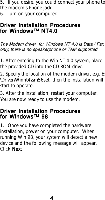 444445. If you desire, you could connect your phone tothe modem’s Phone jack.6. Turn on your computer.Driver Installation ProceduresDriver Installation ProceduresDriver Installation ProceduresDriver Installation ProceduresDriver Installation Proceduresfor Windows™ NT4.0for Windows™ NT4.0for Windows™ NT4.0for Windows™ NT4.0for Windows™ NT4.0The Modem driver  for Windows NT 4.0 is Data / Faxonly, there is no speakerphone or TAM supported.1. After entering to the Win NT 4.0 system, placethe provided CD into the CD ROM drive.2. Specify the location of the modem driver, e.g. E:\Driver\Winnt4\sm56set, then the installation willstart to operate.3. After the installation, restart your computer.You are now ready to use the modem.Driver Installation ProceduresDriver Installation ProceduresDriver Installation ProceduresDriver Installation ProceduresDriver Installation Proceduresfor Windows™ 98for Windows™ 98for Windows™ 98for Windows™ 98for Windows™ 981. Once you have completed the hardwareinstallation, power on your computer.  Whenrunning Win 98, your system will detect a newdevice and the following message will appear.Click Next Next Next Next Next.