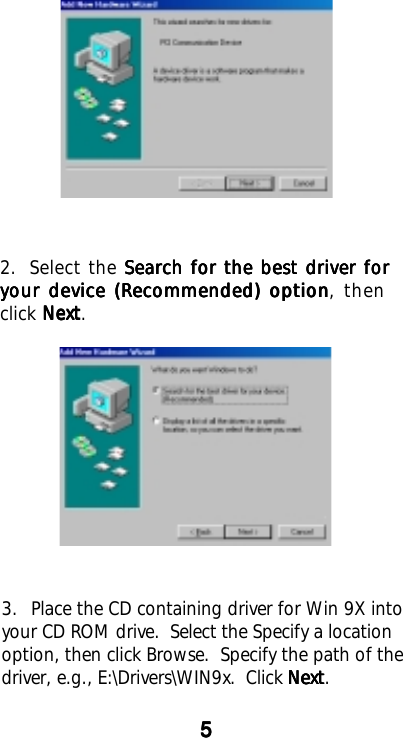 3. Place the CD containing driver for Win 9X intoyour CD ROM drive.  Select the Specify a locationoption, then click Browse.  Specify the path of thedriver, e.g., E:\Drivers\WIN9x.  Click NextNextNextNextNext.2. Select the Search for the best driver forSearch for the best driver forSearch for the best driver forSearch for the best driver forSearch for the best driver foryour device (Recommended) optionyour device (Recommended) optionyour device (Recommended) optionyour device (Recommended) optionyour device (Recommended) option, thenclick NextNextNextNextNext.55555