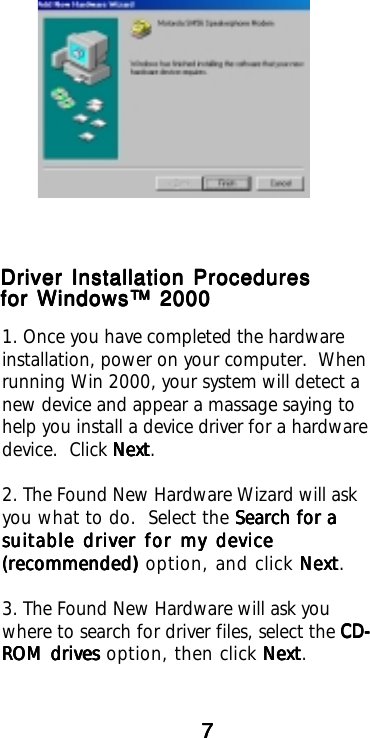 777771. Once you have completed the hardwareinstallation, power on your computer.  Whenrunning Win 2000, your system will detect anew device and appear a massage saying tohelp you install a device driver for a hardwaredevice.  Click NextNextNextNextNext.2. The Found New Hardware Wizard will askyou what to do.  Select the Search for aSearch for aSearch for aSearch for aSearch for asuitable driver for my devicesuitable driver for my devicesuitable driver for my devicesuitable driver for my devicesuitable driver for my device(recommended)(recommended)(recommended)(recommended)(recommended) option, and click Next Next Next Next Next.3. The Found New Hardware will ask youwhere to search for driver files, select the CD-CD-CD-CD-CD-ROM drivesROM drivesROM drivesROM drivesROM drives option, then click NextNextNextNextNext.Driver Installation ProceduresDriver Installation ProceduresDriver Installation ProceduresDriver Installation ProceduresDriver Installation Proceduresfor Windows™ 2000for Windows™ 2000for Windows™ 2000for Windows™ 2000for Windows™ 2000