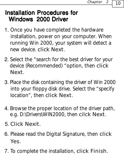 Installation Procedures forInstallation Procedures forInstallation Procedures forInstallation Procedures forInstallation Procedures for1. Once you have completed the hardware    installation, power on your computer. When    running Win 2000, your system will detect a    new device. click Next.2. Select the “search for the best driver for your   device (Recommended) “option, then click   Next.3. Place the disk containing the driver of Win 2000    into your floppy disk drive. Select the “specify    location”, then click Next.4. Browse the proper location of the driver path,    e.g.   D:\Drivers\WIN2000, then cilck Next. 5. Click Nexit.6. Please read the Digital Signature, then click    Yes.7. To complete the installation, click Finish.10Chapter 2Windows  2000Windows  2000Windows  2000Windows  2000Windows  2000 Driver Driver Driver Driver Driver