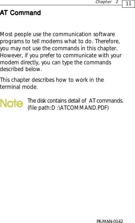 11Chapter 2AAAAAT CommandT CommandT CommandT CommandT CommandMost people use the communication softwareprograms to tell modems what to do. Therefore,you may not use the commands in this chapter.However, if you prefer to communicate with yourmodem directly, you can type the commandsdescribed below.This chapter describes how to work in theterminal mode.The disk contains detail of  AT commands.(file path:D :\ATCOMMAND.PDF)PK-MAN-0142