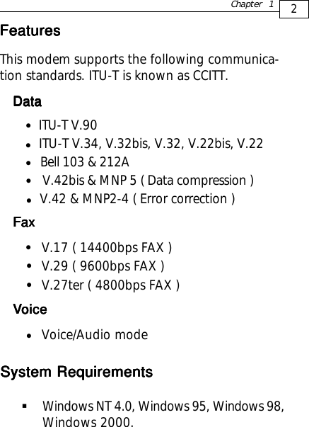 2Chapter 1FeaturesFeaturesFeaturesFeaturesFeaturesThis modem supports the following communica-tion standards. ITU-T is known as CCITT.DataDataDataDataData            ITU-T V.90  z       ITU-T V.34, V.32bis, V.32, V.22bis, V.22     Bell 103 &amp; 212A      V.42bis &amp; MNP 5 ( Data compression )     V.42 &amp; MNP2-4 ( Error correction )FaxFaxFaxFaxFaxV.17 ( 14400bps FAX )V.29 ( 9600bps FAX )V.27ter ( 4800bps FAX )zzzzzzzVVVVVoiceoiceoiceoiceoiceVoice/Audio modezSystem RequirementsSystem RequirementsSystem RequirementsSystem RequirementsSystem RequirementsWindows NT 4.0, Windows 95, Windows 98,Windows 2000.