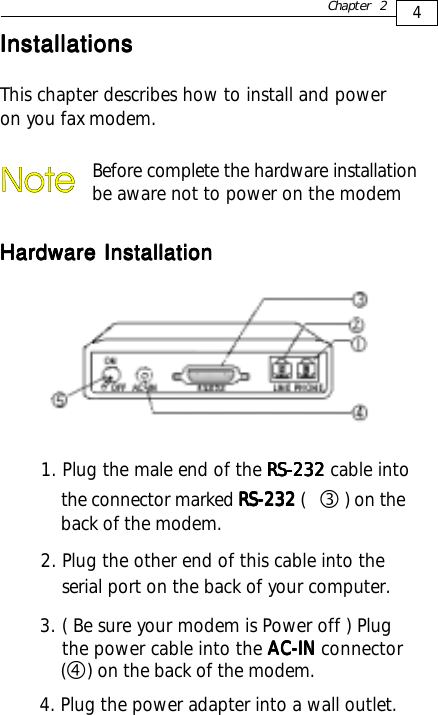 4Chapter 2InstallationsInstallationsInstallationsInstallationsInstallationsThis chapter describes how to install and poweron you fax modem.Hardware InstallationHardware InstallationHardware InstallationHardware InstallationHardware InstallationBefore complete the hardware installation be aware not to power on the modem1. Plug the male end of the RS-232RS-232RS-232RS-232RS-232 cable into the connector marked RS-232RS-232RS-232RS-232RS-232 (    ) on the    back of the modem.2. Plug the other end of this cable into the    serial port on the back of your computer.3. ( Be sure your modem is Power off ) Plug    the power cable into the AC-INAC-INAC-INAC-INAC-IN connector    (    ) on the back of the modem.ef4. Plug the power adapter into a wall outlet.