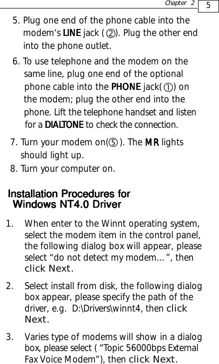 5Chapter 27. Turn your modem on(    ). The MR MR MR MR MR lights    should light up.8. Turn your computer on.g5. Plug one end of the phone cable into the    modem‘s LINELINELINELINELINE jack (    ). Plug the other end    into the phone outlet.6. To use telephone and the modem on the    same line, plug one end of the optional    phone cable into the PHONE PHONE PHONE PHONE PHONE jack(    ) on    the modem; plug the other end into the    phone. Lift the telephone handset and listen    for a DIALDIALDIALDIALDIALTONE TONE TONE TONE TONE to check the connection.Windows NT4.0 DriverWindows NT4.0 DriverWindows NT4.0 DriverWindows NT4.0 DriverWindows NT4.0 Drivercd1. When enter to the Winnt operating system,select the modem item in the control panel,the following dialog box will appear, pleaseselect “do not detect my modem…”, thenclick Next.2. Select install from disk, the following dialogbox appear, please specify the path of thedriver, e.g.  D:\Drivers\winnt4, then clickNext.3. Varies type of modems will show in a dialogbox, please select ( “Topic 56000bps ExternalFax Voice Modem”), then click Next.Installation Procedures forInstallation Procedures forInstallation Procedures forInstallation Procedures forInstallation Procedures for