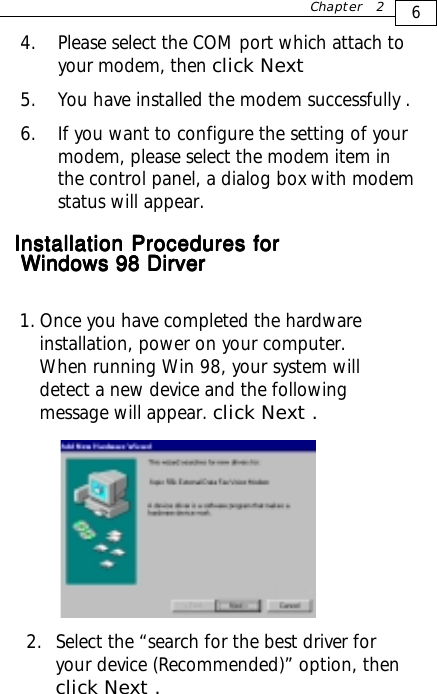   1. Once you have completed the hardwareinstallation, power on your computer.When running Win 98, your system willdetect a new device and the followingmessage will appear. click Next .6Chapter 24. Please select the COM port which attach toyour modem, then click Next5. You have installed the modem successfully .6. If you want to configure the setting of yourmodem, please select the modem item inthe control panel, a dialog box with modemstatus will appear.2. Select the “search for the best driver foryour device (Recommended)” option, thenclick Next .     Installation ProceduresInstallation ProceduresInstallation ProceduresInstallation ProceduresInstallation Procedures for for for for forWindows 98 DirverWindows 98 DirverWindows 98 DirverWindows 98 DirverWindows 98 Dirver
