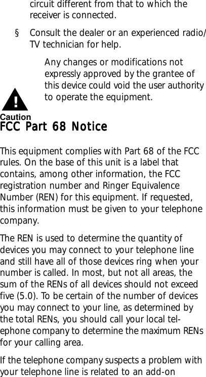 circuit different from that to which thereceiver is connected.§ Consult the dealer or an experienced radio/TV technician for help.Any changes or modifications notexpressly approved by the grantee ofthis device could void the user authorityto operate the equipment.FCC Part 68 NoticeFCC Part 68 NoticeFCC Part 68 NoticeFCC Part 68 NoticeFCC Part 68 NoticeThis equipment complies with Part 68 of the FCCrules. On the base of this unit is a label thatcontains, among other information, the FCCregistration number and Ringer EquivalenceNumber (REN) for this equipment. If requested,this information must be given to your telephonecompany.The REN is used to determine the quantity ofdevices you may connect to your telephone lineand still have all of those devices ring when yournumber is called. In most, but not all areas, thesum of the RENs of all devices should not exceedfive (5.0). To be certain of the number of devicesyou may connect to your line, as determined bythe total RENs, you should call your local tel-ephone company to determine the maximum RENsfor your calling area.If the telephone company suspects a problem withyour telephone line is related to an add-onCaution!