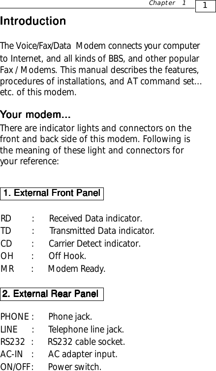 Chapter 1IntroductionIntroductionIntroductionIntroductionIntroductionThe Voice/Fax/Data  Modem connects your computerto Internet, and all kinds of BBS, and other popularFax / Modems. This manual describes the features,procedures of installations, and AT command set...etc. of this modem.YYYYYour modem...our modem...our modem...our modem...our modem...There are indicator lights and connectors on thefront and back side of this modem. Following isthe meaning of these light and connectors foryour reference: 1. External Front Panel 1. External Front Panel 1. External Front Panel 1. External Front Panel 1. External Front PanelRD   :      Received Data indicator.TD   :      Transmitted Data indicator.CD  :      Carrier Detect indicator.OH  :       Off Hook.MR        :         Modem Ready.PHONE  :      Phone jack.LINE     :      Telephone line jack.RS232  :      RS232 cable socket.AC-IN  :      AC adapter input.ON/OFF :      Power switch.2. External Rear Panel2. External Rear Panel2. External Rear Panel2. External Rear Panel2. External Rear Panel1