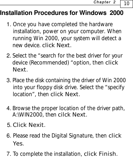 Installation Procedures for Windows  20001. Once you have completed the hardware    installation, power on your computer. When    running Win 2000, your system will detect a    new device. click Next.2. Select the “search for the best driver for your   device (Recommended) “option, then click   Next.3. Place the disk containing the driver of Win 2000    into your floppy disk drive. Select the “specify    location”, then click Next.4. Browse the proper location of the driver path,      A:\WIN2000, then cilck Next. 5. Click Nexit.6. Please read the Digital Signature, then click    Yes.7. To complete the installation, click Finish.10+D=FJAH  