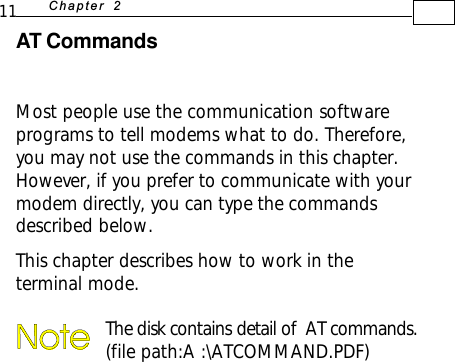 11 +D=FJAH  AT CommandsMost people use the communication softwareprograms to tell modems what to do. Therefore,you may not use the commands in this chapter.However, if you prefer to communicate with yourmodem directly, you can type the commandsdescribed below.This chapter describes how to work in theterminal mode.The disk contains detail of  AT commands.(file path:A :\ATCOMMAND.PDF)