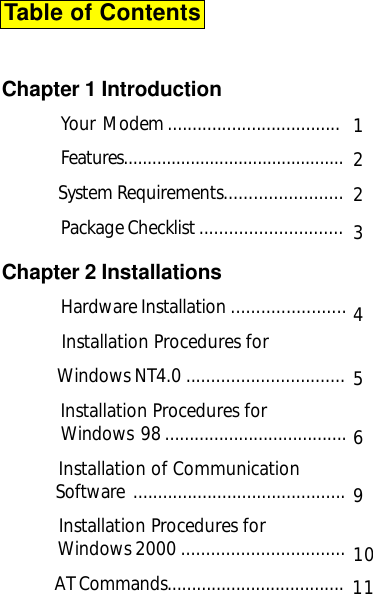 Table of ContentsChapter 1 IntroductionYour  Modem ...................................Features..............................................             System Requirements........................Package Checklist .............................Chapter 2 InstallationsHardware Installation .......................           Installation Procedures for              Windows NT4.0 ................................            Installation Procedures forWindows  98 .....................................            Installation of Communication              Software  ...........................................           Installation Procedures for            Windows 2000 .................................  AT Commands....................................122456910Table of Contents311