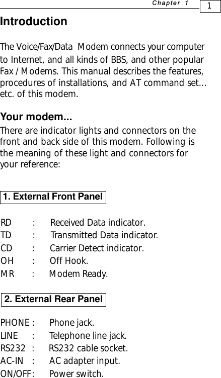 1+D=FJAH IntroductionThe Voice/Fax/Data  Modem connects your computerto Internet, and all kinds of BBS, and other popularFax / Modems. This manual describes the features,procedures of installations, and AT command set...etc. of this modem.Your modem...There are indicator lights and connectors on thefront and back side of this modem. Following isthe meaning of these light and connectors foryour reference: 1. External Front PanelRD   :      Received Data indicator.TD   :      Transmitted Data indicator.CD  :      Carrier Detect indicator.OH  :       Off Hook.MR        :         Modem Ready.PHONE  :      Phone jack.LINE     :      Telephone line jack.RS232  :      RS232 cable socket.AC-IN  :      AC adapter input.ON/OFF :      Power switch.2. External Rear Panel