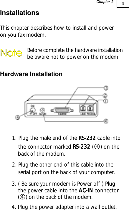 4+D=FJAH InstallationsThis chapter describes how to install and poweron you fax modem.Hardware InstallationBefore complete the hardware installation be aware not to power on the modem1. Plug the male end of the RS-232RS-232RS-232RS-232RS-232 cable into the connector marked RS-232RS-232RS-232RS-232RS-232 (    ) on the    back of the modem.2. Plug the other end of this cable into the    serial port on the back of your computer.3.( Be sure your modem is Power off ) Plug    the power cable into the AC-INAC-INAC-INAC-INAC-IN connector    (    ) on the back of the modem.ef4. Plug the power adapter into a wall outlet.
