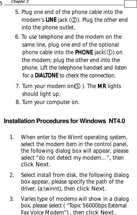 5+D=FJAH 7. Turn your modem on(    ). The MR MR MR MR MR lights    should light up.8. Turn your computer on.g5. Plug one end of the phone cable into the    modem‘s LINELINELINELINELINE jack (    ). Plug the other end    into the phone outlet.6. To use telephone and the modem on the    same line, plug one end of the optional    phone cable into the PHONE PHONE PHONE PHONE PHONE jack(    ) on    the modem; plug the other end into the    phone. Lift the telephone handset and listen    for a DIALDIALDIALDIALDIALTONE TONE TONE TONE TONE to check the connection.Installation Procedures for Windows  NT4.0cd1. When enter to the Winnt operating system,select the modem item in the control panel,the following dialog box will appear, pleaseselect “do not detect my modem…”, thenclick Next.2. Select install from disk, the following dialogbox appear, please specify the path of thedriver, (a:\winnt), then click Next.3. Varies type of modems will show in a dialogbox, please select ( “Topic 56000bps ExternalFax Voice Modem”) , then click Next.