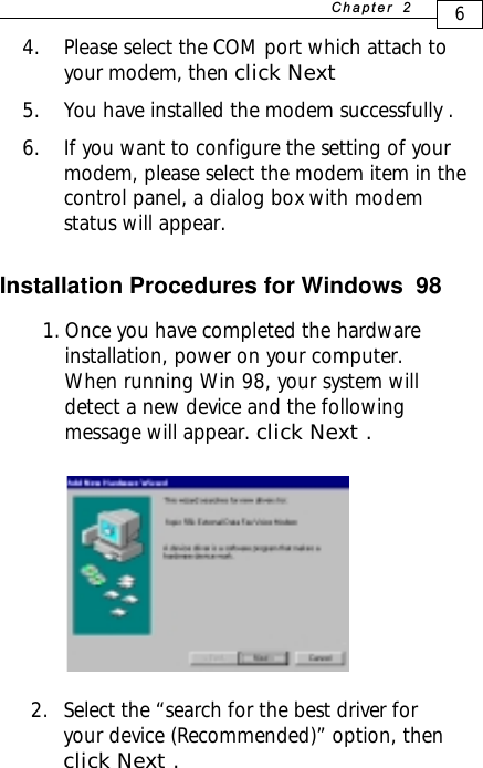 Installation Procedures for Windows  98  1. Once you have completed the hardwareinstallation, power on your computer.When running Win 98, your system willdetect a new device and the followingmessage will appear. click Next .6+D=FJAH  4. Please select the COM port which attach toyour modem, then click Next5. You have installed the modem successfully .6. If you want to configure the setting of yourmodem, please select the modem item in thecontrol panel, a dialog box with modemstatus will appear.2. Select the “search for the best driver foryour device (Recommended)” option, thenclick Next .