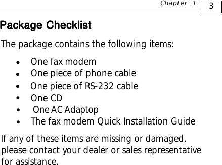 3Chapter 1The package contains the following items:One fax modemOne piece of phone cableOne CD              One AC AdaptopThe fax modem Quick Installation GuideIf any of these items are missing or damaged,please contact your dealer or sales representativefor assistance.zzOne piece of RS-232 cablezzzPackage ChecklistPackage ChecklistPackage ChecklistPackage ChecklistPackage Checklistz