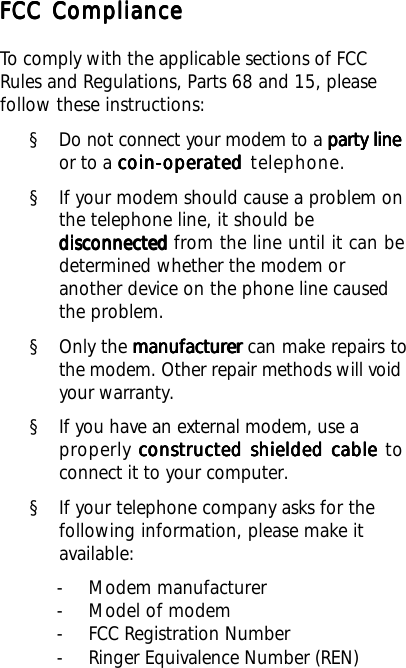 FCC ComplianceFCC ComplianceFCC ComplianceFCC ComplianceFCC ComplianceTo comply with the applicable sections of FCCRules and Regulations, Parts 68 and 15, pleasefollow these instructions:§ Do not connect your modem to a party lineparty lineparty lineparty lineparty lineor to a coin-operatedcoin-operatedcoin-operatedcoin-operatedcoin-operated telephone.§ If your modem should cause a problem onthe telephone line, it should bedisconnecteddisconnecteddisconnecteddisconnecteddisconnected from the line until it can bedetermined whether the modem oranother device on the phone line causedthe problem.§ Only the manufacturermanufacturermanufacturermanufacturermanufacturer can make repairs tothe modem. Other repair methods will voidyour warranty.§ If you have an external modem, use aproperly constructed shielded cableconstructed shielded cableconstructed shielded cableconstructed shielded cableconstructed shielded cable toconnect it to your computer.§ If your telephone company asks for thefollowing information, please make itavailable:- Modem manufacturer- Model of modem- FCC Registration Number- Ringer Equivalence Number (REN)
