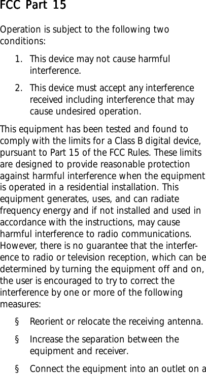 FCC Part 15FCC Part 15FCC Part 15FCC Part 15FCC Part 15Operation is subject to the following twoconditions:1. This device may not cause harmfulinterference.2. This device must accept any interferencereceived including interference that maycause undesired operation.This equipment has been tested and found tocomply with the limits for a Class B digital device,pursuant to Part 15 of the FCC Rules. These limitsare designed to provide reasonable protectionagainst harmful interference when the equipmentis operated in a residential installation. Thisequipment generates, uses, and can radiatefrequency energy and if not installed and used inaccordance with the instructions, may causeharmful interference to radio communications.However, there is no guarantee that the interfer-ence to radio or television reception, which can bedetermined by turning the equipment off and on,the user is encouraged to try to correct theinterference by one or more of the followingmeasures:§ Reorient or relocate the receiving antenna.§ Increase the separation between theequipment and receiver.§ Connect the equipment into an outlet on a