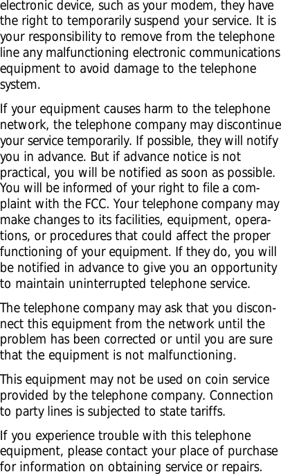 electronic device, such as your modem, they havethe right to temporarily suspend your service. It isyour responsibility to remove from the telephoneline any malfunctioning electronic communicationsequipment to avoid damage to the telephonesystem.If your equipment causes harm to the telephonenetwork, the telephone company may discontinueyour service temporarily. If possible, they will notifyyou in advance. But if advance notice is notpractical, you will be notified as soon as possible.You will be informed of your right to file a com-plaint with the FCC. Your telephone company maymake changes to its facilities, equipment, opera-tions, or procedures that could affect the properfunctioning of your equipment. If they do, you willbe notified in advance to give you an opportunityto maintain uninterrupted telephone service.The telephone company may ask that you discon-nect this equipment from the network until theproblem has been corrected or until you are surethat the equipment is not malfunctioning.This equipment may not be used on coin serviceprovided by the telephone company. Connectionto party lines is subjected to state tariffs.If you experience trouble with this telephoneequipment, please contact your place of purchasefor information on obtaining service or repairs.
