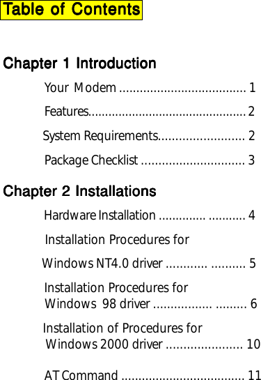 TTTTTable of Contentsable of Contentsable of Contentsable of Contentsable of ContentsChapter 1 IntroductionChapter 1 IntroductionChapter 1 IntroductionChapter 1 IntroductionChapter 1 IntroductionYour  Modem ..................................... 1Features............................................... 2             System Requirements......................... 2Package Checklist .............................. 3Chapter 2 InstallationsChapter 2 InstallationsChapter 2 InstallationsChapter 2 InstallationsChapter 2 Installations          Hardware Installation .............. ........... 4           Installation Procedures for            Windows NT4.0 driver ............ .......... 5            Installation Procedures for             Windows  98 driver ................. ......... 6           Installation of Procedures for             Windows 2000 driver ...................... 10             AT Command .................................... 11