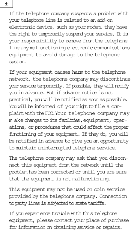 If the telephone company suspects a problem withyour telephone line is related to an add-onelectronic device, such as your modem, they havethe right to temporarily suspend your service. It isyour responsibility to remove from the telephoneline any malfunctioning electronic communicationsequipment to avoid damage to the telephonesystem.If your equipment causes harm to the telephonenetwork, the telephone company may discontinueyour service temporarily. If possible, they will notifyyou in advance. But if advance notice is notpractical, you will be notified as soon as possible.You will be infor med of your r ight to file a com-plaint with the FCC. Your telephone company maym ake changes to its facilities, equipment, oper-ations, or procedures that could affect the properfunctioning of your equipment. If they do, you willbe notified in advance to give you an opportunityto maintain uninterrupted telephone service.The telephone company may ask that you discon-nect this equipment from the network until theproblem has been corrected or until you are surethat the equipment is not malfunctioning.This equipment may not be used on coin serviceprovided by the telephone company. Connectionto party lines is subjected to state tariffs.If you experience trouble with this telephoneequipment, please contact your place of purchasefor information on obtaining service or repairs.xi
