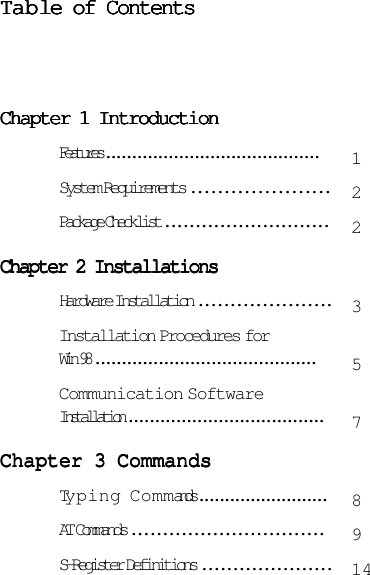 TTTTTababababable of Contentsle of Contentsle of Contentsle of Contentsle of ContentsChapter 1 IntroductionChapter 1 IntroductionChapter 1 IntroductionChapter 1 IntroductionChapter 1 IntroductionFeatures .........................................System Requirements .....................Package Checklist ...........................Chapter 2 InstallationsChapter 2 InstallationsChapter 2 InstallationsChapter 2 InstallationsChapter 2 InstallationsHardware Installation .....................Installation Procedures forWin 98 ..........................................Communication SoftwareInstallation .....................................Chapter 3 CommandsChapter 3 CommandsChapter 3 CommandsChapter 3 CommandsChapter 3 CommandsTyping Commands .........................AT Commands ...............................S-Register Definitions .....................1223578914