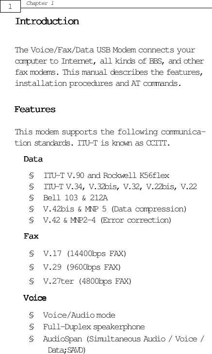 1Chapter 1IntroductionIntroductionIntroductionIntroductionIntroductionThe Voice/Fax/Data USB Modem connects yourcomputer to Internet, all kinds of BBS, and otherfax modems. This manual describes the features,installation procedures and AT commands.FeaturesFeaturesFeaturesFeaturesFeaturesThis modem supports the following communica-tion standards. ITU-T is known as CCITT.DataDataDataDataData§ ITU-T V.90 and Rockwell K56flex§ ITU-T V.34, V.32bis, V.32, V.22bis, V.22§ Bell 103 &amp; 212A§ V.42bis &amp; MNP 5 (Data compression)§ V.42 &amp; MNP2-4 (Error correction)§ V.29 (9600bps FAX)§ V.27ter (4800bps FAX)§ Full-Duplex speakerphoneFaxFaxFaxFaxFax§ V.17 (14400bps FAX)VVVVVoiceoiceoiceoiceoice§ Voice/Audio mode§ AudioSpan (Simultaneous Audio / Voice /      Data;SAVD)