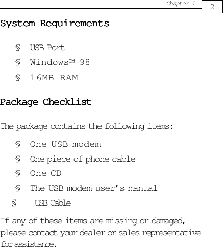 2Chapter 1System RequirementsSystem RequirementsSystem RequirementsSystem RequirementsSystem Requirements§ USB Port§ Windows™ 98§ 16MB RAMPackage ChecklistPackage ChecklistPackage ChecklistPackage ChecklistPackage ChecklistThe package contains the following items:§ One USB modem§ One piece of phone cable§ One CD§ The USB modem user’s manual       §      USB CableIf any of these items are missing or damaged,please contact your dealer or sales representativefor assistance.