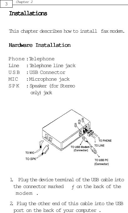 3Chapter 2InstallationsInstallationsInstallationsInstallationsInstallationsThis chapter describes how to install  fax modem.Hardware InstallationHardware InstallationHardware InstallationHardware InstallationHardware InstallationPhone : TelephoneLine : Telephone line jackUSB : USB ConnectorMIC : Microphone jackSPK : Speaker (for Stereo only) jack1. Plug the device terminal of the USB  cable into            the connector marked      on the back of the            modem .2.   Plug the other end of this cable into the USB            port on the back of your computer .ƒ