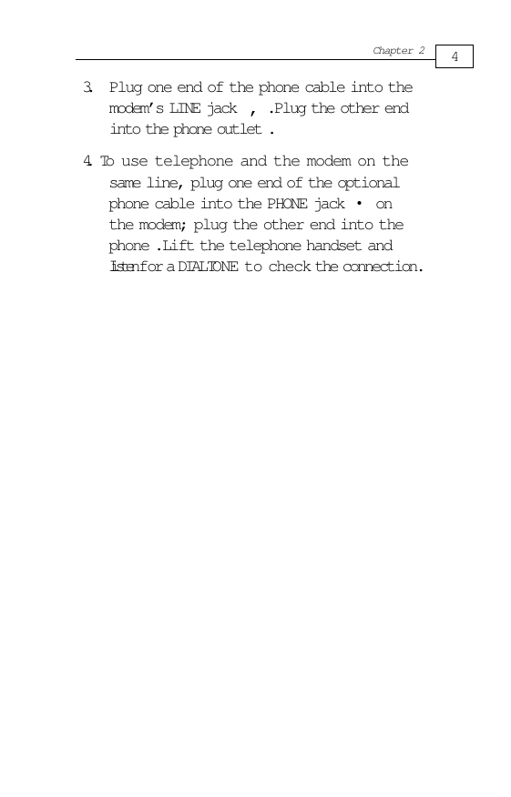 4Chapter 2same line, plug one end of the optionalphone cable into the PHONE jack     onthe modem; plug the other end into thephone .Lift the telephone handset andlisten for a DIALTONE to check the connection.3. Plug one end of the phone cable into themodem’s LINE jack     .Plug the other endinto the phone outlet .4.   To use telephone and the modem on the•‚