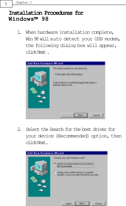 5Chapter 22. Select the Search for the best driver foryour device (Recommended) option, thenclick Next.Installation Procedures forInstallation Procedures forInstallation Procedures forInstallation Procedures forInstallation Procedures forWindows™ 98Windows™ 98Windows™ 98Windows™ 98Windows™ 981. When hardware installation complete,Win 98 will auto detect your USB modem,the following dialog box will appear,click Next .