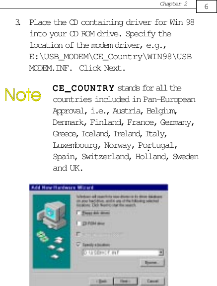Chapter 263. Place the CD containing driver for Win 98into your CD ROM drive. Specify thelocation of the modem driver, e.g.,E:\USB_MODEM\CE_Country\WIN98\USBMODEM.INF.  Click Next.CE_COUNTRYCE_COUNTRYCE_COUNTRYCE_COUNTRYCE_COUNTRY stands for all thecountries included in Pan-EuropeanApproval, i.e., Austria, Belgium,Denmark, Finland, France, Germany,Greece, Iceland, Ireland, Italy,Luxembourg, Norway, Portugal,Spain, Switzerland, Holland, Swedenand UK..