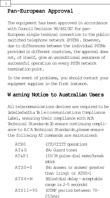 iPan-European ApprovalPan-European ApprovalPan-European ApprovalPan-European ApprovalPan-European ApprovalThe equipment has been approved in accordancewith Council Decision 98/482/EC for pan-European single terminal connection to the publicswitched telephone network (PSTN). However,due to differences between the individual PSTNsprovided in different countries, the approval doesnot, of itself, give an unconditional assurance ofsuccessful operation on every PSTN networktermination point.In the event of problems, you should contact yourequipment supplier in the first instance.WWWWWarning Notice to Aarning Notice to Aarning Notice to Aarning Notice to Aarning Notice to Australian Userustralian Userustralian Userustralian Userustralian User sssssAll telecommunications devices are required to bela belled with a Telecommunications ComplianceLabel, ensuring their compliance with ACATechnical Standards. To ensure continuing compli-ance to A C A Technical Standards, please ensurethe following AT commands are maintained:ATB0 (ITU/CCITT operation)AT&amp;G (No Guard tone)AT&amp;P1 (33/36 pulse dial make/breakratio)ATS0=0 (No answer or answer greaterthan 1ring) or ATS0&gt;1ATS6=N (Blind dial delay - acceptablerange is 2-5 seconds)ATS11=95 (DTMF period between 70-255ms)