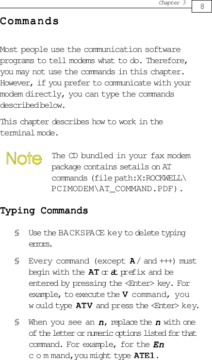 Chapter 3CommandsCommandsCommandsCommandsCommandsMost people use the communication softwareprograms to tell modems what to do. Therefore,you may not use the commands in this chapter.However, if you prefer to communicate with yourmodem directly, you can type the commandsdescribed below.This chapter describes how to work in theterminal mode.The CD bundled in your fax modempackage contains setails on ATcommands (file path:X:ROCKWELL\PCIMODEM\AT_COMMAND.PDF).TTTTTyping Commandsyping Commandsyping Commandsyping Commandsyping Commands§ Use the BACKSPACE key to delete typingerrors.§ Every command (except AAAAA/ and +++) mustbegin with the  AAAAATTTTT or atatatatat prefix and beentered by pressing the &lt;Enter&gt; key. Forexample, to execute the VVVVV command, youw ould type AAAAATVTVTVTVT V and press the &lt;Enter&gt; key.§ When you see an nnnnn, replace the nnnnn with oneof the letter or numeric options listed for thatcommand. For example, for the EnEnEnEnEncommand, you might type AAAAATE1TE1TE1TE1TE1.8