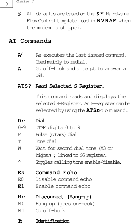 § All defaults are based on the &amp;F&amp;F&amp;F&amp;F&amp; F HardwareFlow Control template load in NVRAMNVRAMNVRAMNVRAMNVRAM whenthe modem is shipped.AAAAAT CommandsT CommandsT CommandsT CommandsT CommandsA/A/A/A/A/ Re-executes the last issued command.Used mainly to redial.AAAAA Go off-hook and attempt to answer acall.AAAAATS?TS?TS?TS?TS? Read Selected S-Register.Read Selected S-Register.Read Selected S-Register.Read Selected S-Register.Read Selected S-Register.This command reads and displays theselected S-Register. An S-Register can beselected by using the AAAAATSTSTSTSTSn n n n n command.DDDDDnnnnnDialDialDialDialDial0-9 DTMF digits 0 to 9P Pulse (rotary) dialTTone dialW Wait for second dial tone (X3 orhigher) ; linked to S6 register.^Toggles calling tone ena ble/disa ble.EEEEEnnnnnCommand EchoCommand EchoCommand EchoCommand EchoCommand EchoE0 Disable command echoE1E1E1E1E1 Enable command echoHHHHHnnnnnDisconnect (Hang-up)Disconnect (Hang-up)Disconnect (Hang-up)Disconnect (Hang-up)Disconnect (Hang-up)H 0 Hang up (goes on-hook)H 1 Go off-hookIIIIInnnnnIdentificationIdentificationIdentificationIdentificationIdentification9Chapter 3