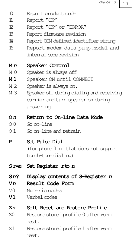 10Chapter 3I0 Report product codeI1 Report “OK”I2 Report “OK” or “ERROR”I3 Report firmware revisionI4 Report OEM defined identifier stringI6 Report modem data pump model andinternal code revisionMMMMMnnnnnSpeaker ControlSpeaker ControlSpeaker ControlSpeaker ControlSpeaker ControlM 0 Speaker is always offM1M1M1M1M 1 Speaker ON until CONNECTM 2 Speaker is always on.M 3 Speaker off during dialing and receivingcarrier and turn speaker on duringanswering.OOOOOnnnnnReturn to On-Line Data ModeReturn to On-Line Data ModeReturn to On-Line Data ModeReturn to On-Line Data ModeReturn to On-Line Data ModeO 0 Go on-lineO 1 Go on-line and retrainPPPPPSet Pulse DialSet Pulse DialSet Pulse DialSet Pulse DialSet Pulse Dial(for phone line that does not supporttouch-tone dialing)SSSSSr=nr=nr=nr=nr=nSet Register Set Register Set Register Set Register Set Register rrrrr to  to  to  to  to nnnnnSSSSSnnnnn?????Display contents of S-Register Display contents of S-Register Display contents of S-Register Display contents of S-Register Display contents of S-Register nnnnnVVVVVnnnnnResult Code FormResult Code FormResult Code FormResult Code FormResult Code FormV0 Numeric codesV1V1V1V1V 1 Verbal codesZZZZZnnnnnSoft Reset and Restore ProfileSoft Reset and Restore ProfileSoft Reset and Restore ProfileSoft Reset and Restore ProfileSoft Reset and Restore ProfileZ0 Restore stored profile 0 after warmreset.Z1 Restore stored profile 1 after warmreset.