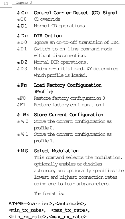 &amp;C&amp;C&amp;C&amp;C&amp;CnnnnnControl Carrier Detect (CD) SignalControl Carrier Detect (CD) SignalControl Carrier Detect (CD) SignalControl Carrier Detect (CD) SignalControl Carrier Detect (CD) Signal&amp;C0 CD override&amp;C1&amp;C1&amp;C1&amp;C1&amp; C 1 Normal CD operations&amp;D&amp;D&amp;D&amp;D&amp;DnnnnnDTR OptionDTR OptionDTR OptionDTR OptionDTR Option&amp; D 0 Ignore an on-to-off transition of DTR.&amp; D 1 Switch to on-line command modewithout disconnection.&amp;D2&amp;D2&amp;D2&amp;D2&amp; D 2 Normal DTR operations.&amp; D 3 Modem re-initialized. &amp;Y determineswhich profile is loaded.&amp;F&amp;F&amp;F&amp;F&amp;FnnnnnLoad Factory ConfigurationLoad Factory ConfigurationLoad Factory ConfigurationLoad Factory ConfigurationLoad Factory Configuration(Profile)(Profile)(Profile)(Profile)(Profile)&amp;F0 Restore factory configuration 0&amp;F1 Restore factory configuration 1&amp;W&amp;W&amp;W&amp;W&amp;WnnnnnStore Current ConfigurationStore Current ConfigurationStore Current ConfigurationStore Current ConfigurationStore Current Configuration&amp; W 0 Store the current configuration asprofile 0.&amp; W 1 Store the current configuration asprofile 1.+MS+MS+MS+MS+MS Select ModulationSelect ModulationSelect ModulationSelect ModulationSelect ModulationThis command selects the modulation,optionally enables or disablesautomode, and optionally specifies thelowest and highest connection ratesusing one to four subparameters.The format is:AAAAAT+MS=&lt;carrier&gt;,&lt;automode&gt;,T+MS=&lt;carrier&gt;,&lt;automode&gt;,T+MS=&lt;carrier&gt;,&lt;automode&gt;,T+MS=&lt;carrier&gt;,&lt;automode&gt;,T+MS=&lt;carrier&gt;,&lt;automode&gt;,&lt;min_tx_rate&gt;,&lt;min_tx_rate&gt;,&lt;min_tx_rate&gt;,&lt;min_tx_rate&gt;,&lt;min_tx_rate&gt;, &lt;max_tx_rate&gt;,&lt;max_tx_rate&gt;,&lt;max_tx_rate&gt;,&lt;max_tx_rate&gt;,&lt;max_tx_rate&gt;,&lt;min_rx_rate&gt;,&lt;max_rx_rate&gt;&lt;min_rx_rate&gt;,&lt;max_rx_rate&gt;&lt;min_rx_rate&gt;,&lt;max_rx_rate&gt;&lt;min_rx_rate&gt;,&lt;max_rx_rate&gt;&lt;min_rx_rate&gt;,&lt;max_rx_rate&gt;11Chapter 3