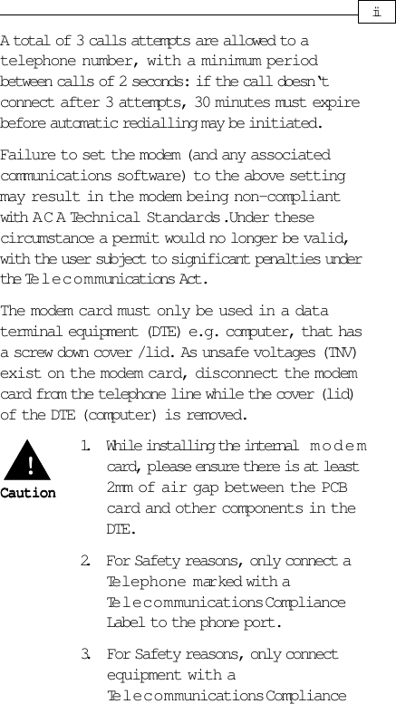 iiA total of 3 calls attempts are allowed to atelephone number, with a minimum periodbetween calls of 2 seconds: if the call doesn‘tconnect after 3 attempts, 30 minutes must expirebefore automatic redialling may be initiated.Failure to set the modem (and any associatedcommunications software) to the above settingmay result in the modem being non-compliantwith A C A Technical Standards. Under thesecircumstance a permit would no longer be valid,with the user subject to significant penalties underthe Telecommunications Act.The modem card must only be used in a dataterminal equipment (DTE) e.g. computer, that hasa screw down cover /lid. As unsafe voltages (TNV)exist on the modem card, disconnect the modemcard from the telephone line while the cover (lid)of the DTE (computer) is removed.1. While installing the internal   modemcard, please ensure there is at least2mm of air gap between the PCBcard and other components in theDTE.2. For Safety reasons, only connect aTelephone marked with aTelecommunications ComplianceLabel to the phone port.3. For Safety reasons, only connectequipment with aTelecommunications ComplianceCautionCautionCautionCautionCaution!!!!!