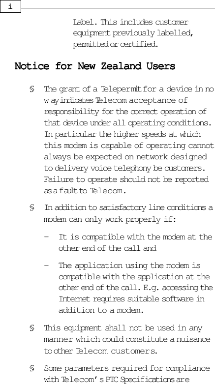 Label. This includes customerequipment previously labelled,permitted or certified.Notice for New Zealand UsersNotice for New Zealand UsersNotice for New Zealand UsersNotice for New Zealand UsersNotice for New Zealand Users§ The gr ant of a Teleper mit for a device in now ay indicates Telecom acceptance ofresponsibility for the correct operation ofthat device under all operating conditions.In particular the higher speeds at whichthis modem is capable of operating cannotalways be expected on network designedto delivery voice telephony be customers.Failure to operate should not be reportedas a f ault to Telecom.§ In addition to satisfactory line conditions amodem can only work properly if:- It is compatible with the modem at theother end of the call and- The application using the modem iscompatible with the application at theother end of the call. E.g. accessing theInternet requires suitable software inaddition to a modem.§ This equipment shall not be used in anymanner which could constitute a nuisanceto other Telecom customers.§ Some parameters required for compliancewith Telecom’s PTC Specifications ar eiii
