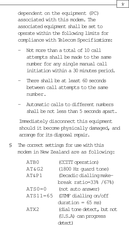 dependent on the equipment (PC)associated with this modem. Theassociated equipment shall be set tooperate within the following limits forcompliance with Telecom Specifications:- Not more than a total of 10 callattempts shall be made to the samenumber for any single manual callinitiation within a 30 minutes period.- There shall be at least 60 secondsbetween call attempts to the samenumber.- Automatic calls to different numbersshall be not less than 5 seconds apart.Immediately disconnect this equipmentshould it become physically damaged, andarrange for its disposal repair.§ The correct settings for use with thismodem in New Zealand are as following:ATB0 (CCITT operation)AT&amp;G2 (1800 Hz guard tone)AT&amp;P1 (Decadic dialling make-break ratio=33% /67%)ATS0=0 (not auto answer)ATS11=65 (DTMF dialling on/offduration = 65 ms)ATX2 (dial tone detect, but not(U.S.A) can progressdetect)iv