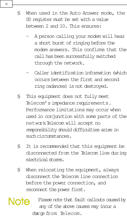 § When used in the Auto Answer mode, theS0 register must be set with a valuebetween 2 and 10. This ensures:- A person calling your modem will heara short burst of ringing before themodem answers. This confirms that thecall has been successfully switchedthrough the network.- Caller identification information (whichoccurs between the first and secondring cadances) is not destroyed.§ This equipment does not fully meetTelecom’s impedance r equirements.Performance limitations may occur whenused in conjunction with some parts of thenetwork. Telecom will accept noresponsibility should difficulties arise insuch circumstances.§ It is recommended that this equipment bedisconnected from the Telecom line duringelectrical storms.§ When relocating the equipment, alwaysdisconnect the Telecom line connectionbefore the power connection, andreconnect the power first.             Please note that fault callouts caused by             any of the above causes may incur a             char ge from Telecom.v